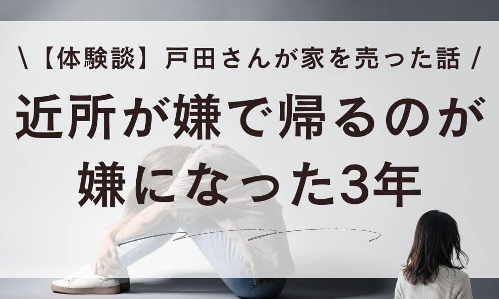 【体験談】近所が嫌で帰るのが嫌になった3年。戸田さんが家を売った話