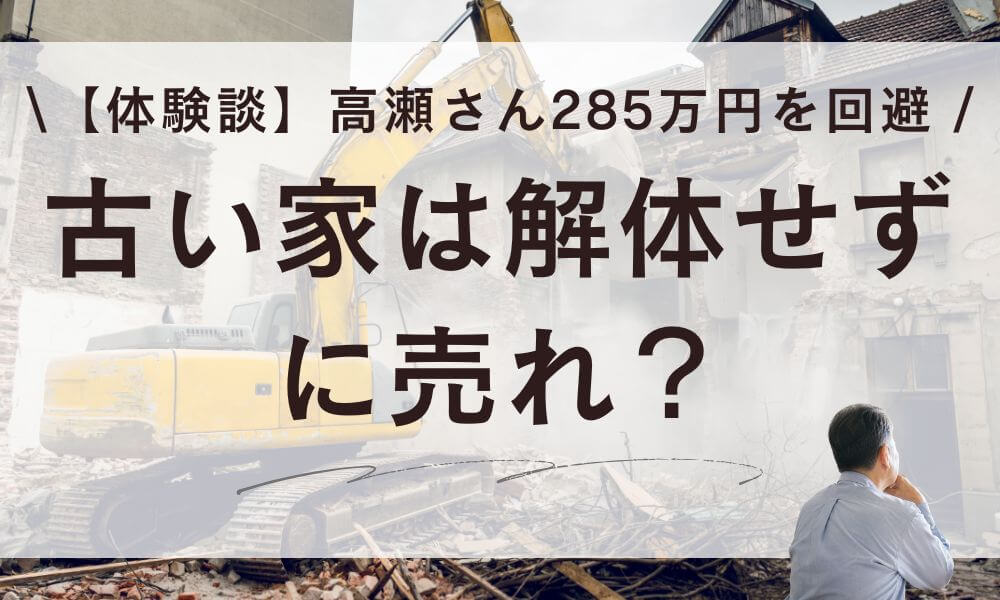 【体験談】古い家は解体せずに売れ？高瀬さんが解体285万円を回避した話